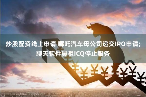 炒股配资线上申请 哪吒汽车母公司递交IPO申请;聊天软件鼻祖ICQ停止服务