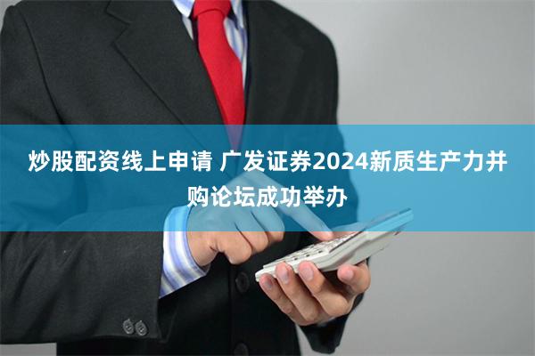 炒股配资线上申请 广发证券2024新质生产力并购论坛成功举办