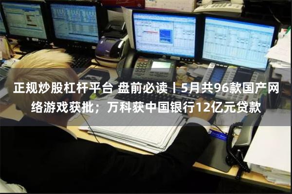 正规炒股杠杆平台 盘前必读丨5月共96款国产网络游戏获批；万科获中国银行12亿元贷款