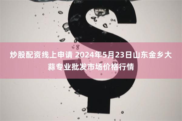 炒股配资线上申请 2024年5月23日山东金乡大蒜专业批发市场价格行情