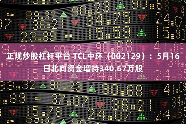 正规炒股杠杆平台 TCL中环（002129）：5月16日北向资金增持340.67万股