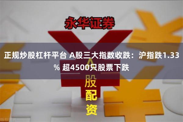 正规炒股杠杆平台 A股三大指数收跌：沪指跌1.33% 超4500只股票下跌