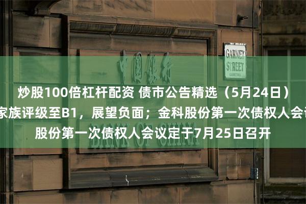 炒股100倍杠杆配资 债市公告精选（5月24日）|穆迪下调中山火炬家族评级至B1，展望负面；金科股份第一次债权人会议定于7月25日召开