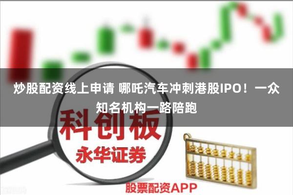 炒股配资线上申请 哪吒汽车冲刺港股IPO！一众知名机构一