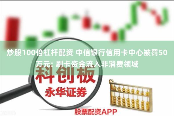 炒股100倍杠杆配资 中信银行信用卡中心被罚50万元: 刷卡资金流入非消费领域