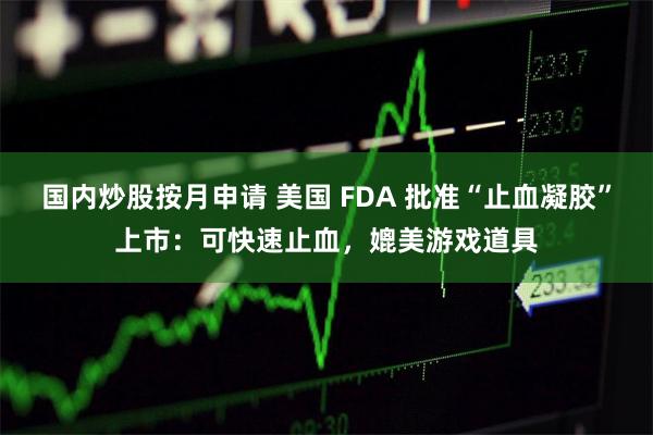 国内炒股按月申请 美国 FDA 批准“止血凝胶”上市：可快速止血，媲美游戏道具