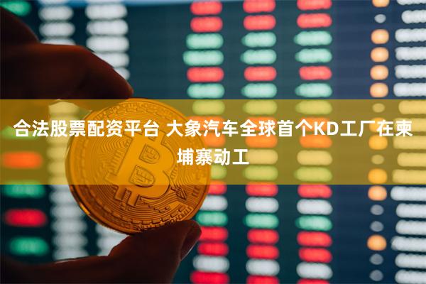 合法股票配资平台 大象汽车全球首个KD工厂在柬埔寨动工