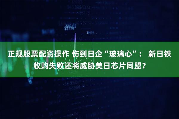 正规股票配资操作 伤到日企“玻璃心”： 新日铁收购失败还