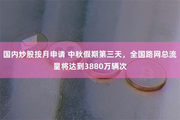 国内炒股按月申请 中秋假期第三天，全国路网总流量将达到3880万辆次