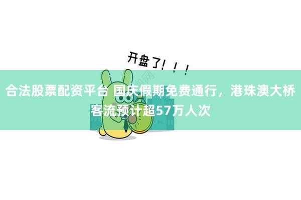 合法股票配资平台 国庆假期免费通行，港珠澳大桥客流预计超57万人次