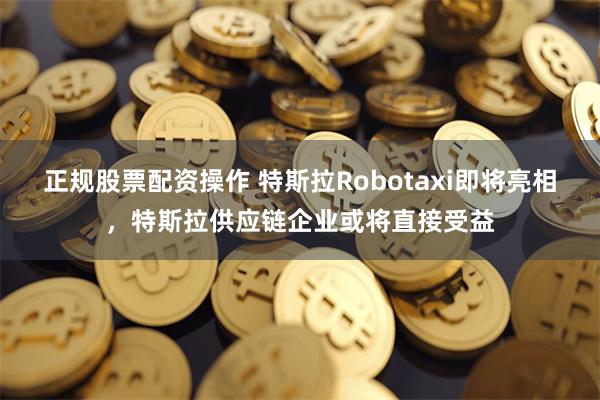 正规股票配资操作 特斯拉Robotaxi即将亮相，特斯拉供应链企业或将直接受益