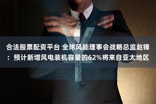 合法股票配资平台 全球风能理事会战略总监赵锋：预计新增风电装机容量的62%将来自亚太地区