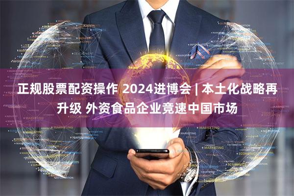 正规股票配资操作 2024进博会 | 本土化战略再升级 外资食品企业竞速中国市场