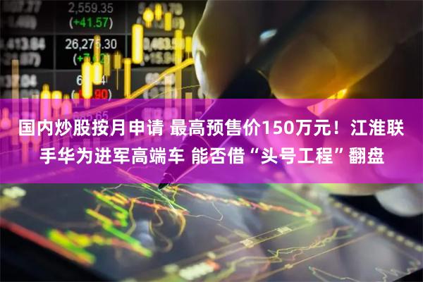 国内炒股按月申请 最高预售价150万元！江淮联手华为进军高端