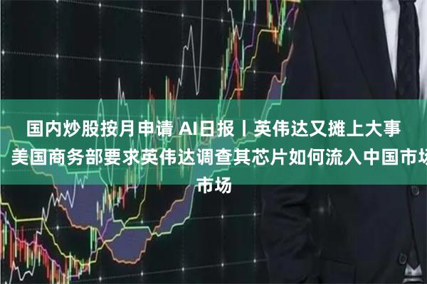 国内炒股按月申请 AI日报丨英伟达又摊上大事！美国商务部